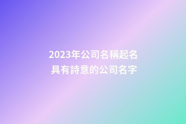 2023年公司名稱起名 具有詩意的公司名字